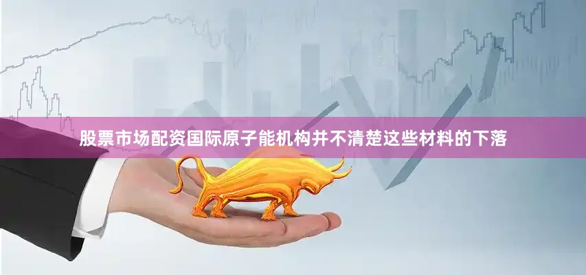 股票市场配资国际原子能机构并不清楚这些材料的下落