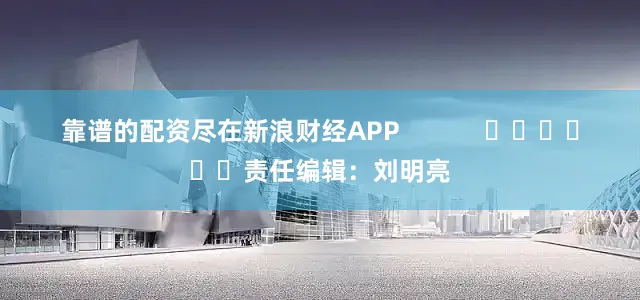 靠谱的配资尽在新浪财经APP            						责任编辑：刘明亮