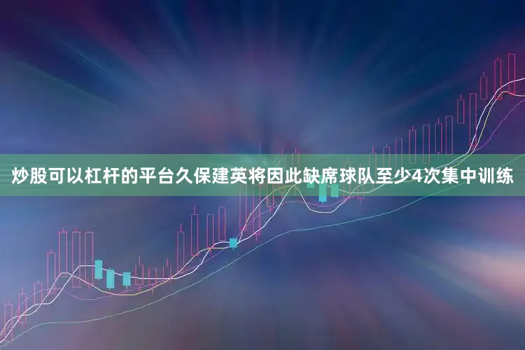 炒股可以杠杆的平台久保建英将因此缺席球队至少4次集中训练