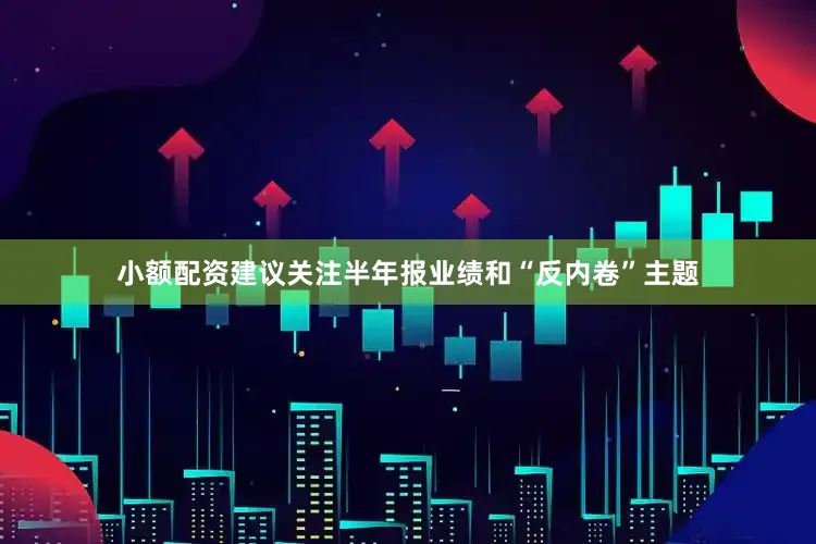 小额配资建议关注半年报业绩和“反内卷”主题