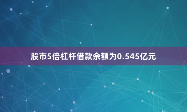 股市5倍杠杆借款余额为0.545亿元