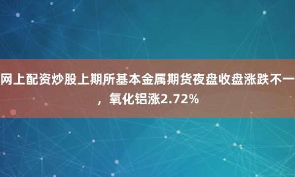 网上配资炒股上期所基本金属期货夜盘收盘涨跌不一，氧化铝涨2.72%