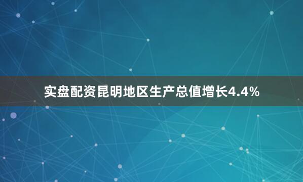 实盘配资昆明地区生产总值增长4.4%