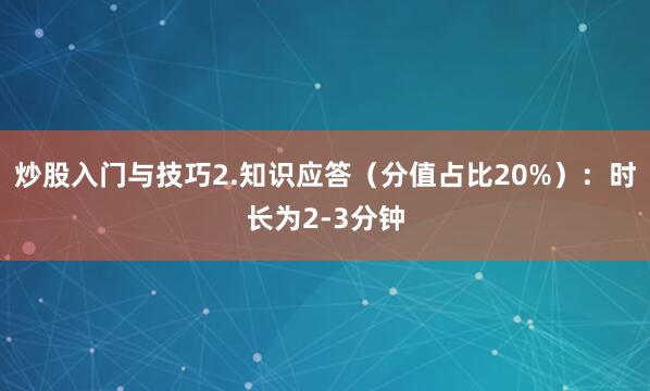 炒股入门与技巧2.知识应答(分值占比20%):时长为2-3分钟